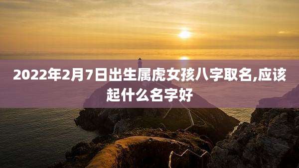 2022年2月7日出生属虎女孩八字取名,应该起什么名字好