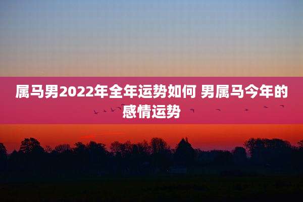 属马男2022年全年运势如何 男属马今年的感情运势