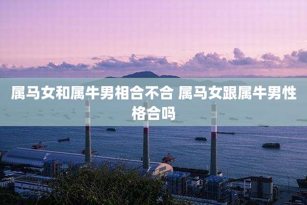 属马女和属牛男相合不合 属马女跟属牛男性格合吗