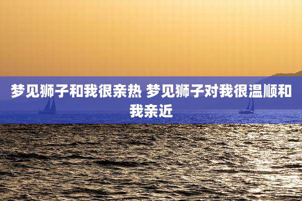 梦见狮子和我很亲热 梦见狮子对我很温顺和我亲近