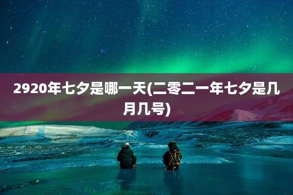 2920年七夕是哪一天(二零二一年七夕是几月几号)