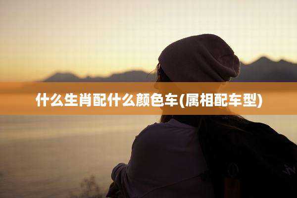 什么生肖配什么颜色车(属相配车型)