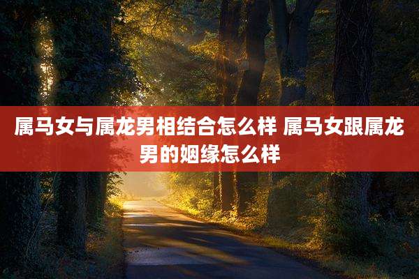 属马女与属龙男相结合怎么样 属马女跟属龙男的姻缘怎么样