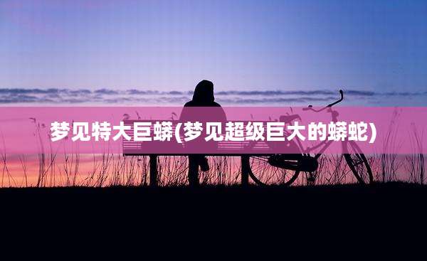 梦见特大巨蟒(梦见超级巨大的蟒蛇)