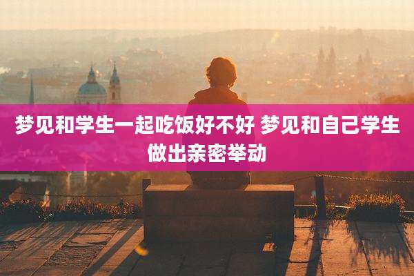 梦见和学生一起吃饭好不好 梦见和自己学生做出亲密举动