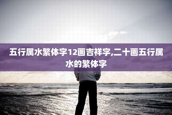 五行属水繁体字12画吉祥字,二十画五行属水的繁体字