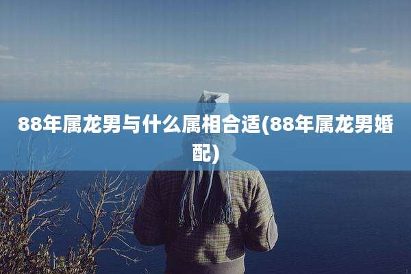 88年属龙男与什么属相合适(88年属龙男婚配)