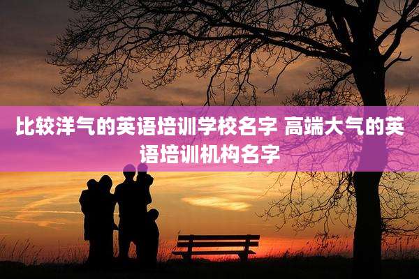 比较洋气的英语培训学校名字 高端大气的英语培训机构名字