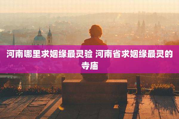 河南哪里求姻缘最灵验 河南省求姻缘最灵的寺庙