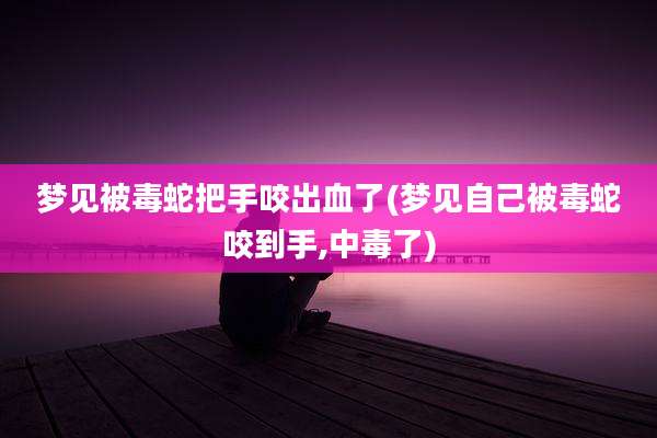 梦见被毒蛇把手咬出血了(梦见自己被毒蛇咬到手,中毒了)
