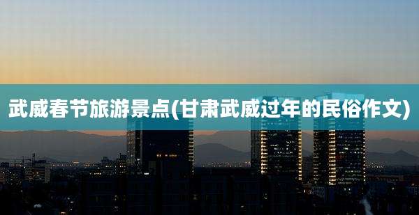 武威春节旅游景点(甘肃武威过年的民俗作文)
