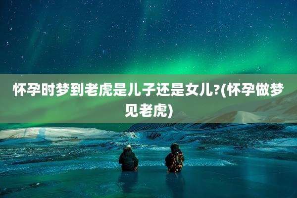 怀孕时梦到老虎是儿子还是女儿?(怀孕做梦见老虎)