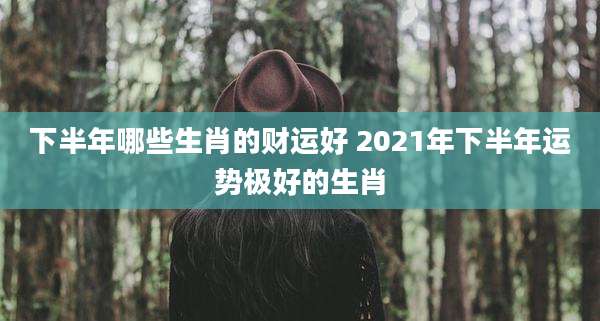 下半年哪些生肖的财运好 2021年下半年运势极好的生肖
