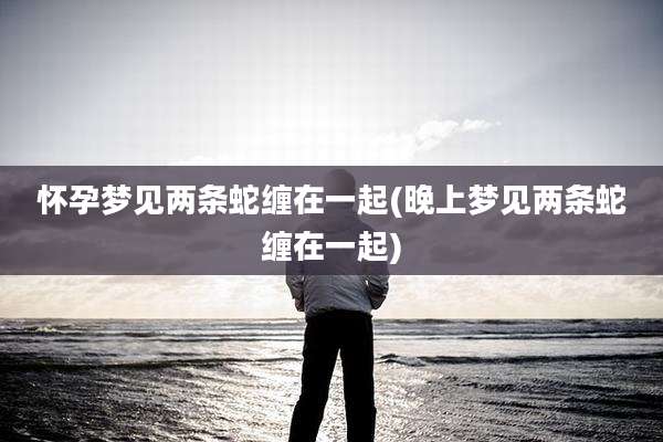 怀孕梦见两条蛇缠在一起(晚上梦见两条蛇缠在一起)