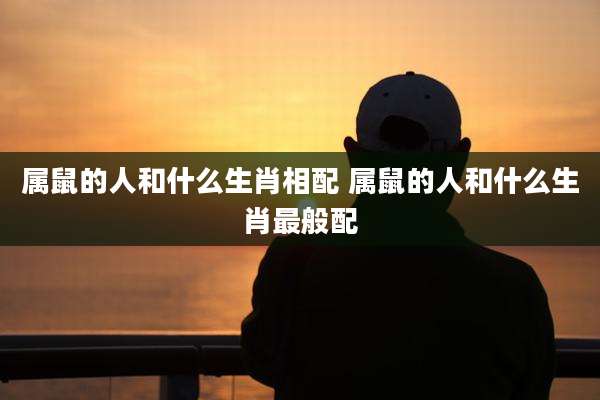 属鼠的人和什么生肖相配 属鼠的人和什么生肖最般配