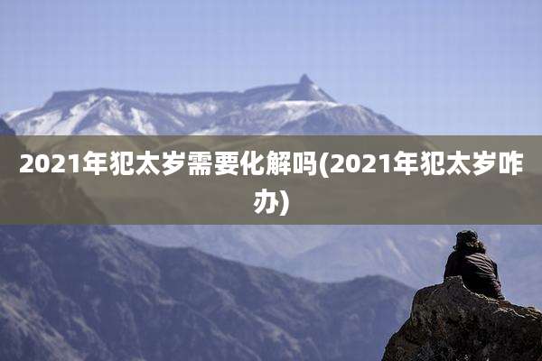 2021年犯太岁需要化解吗(2021年犯太岁咋办)