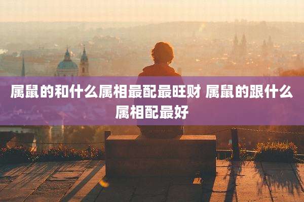 属鼠的和什么属相最配最旺财 属鼠的跟什么属相配最好