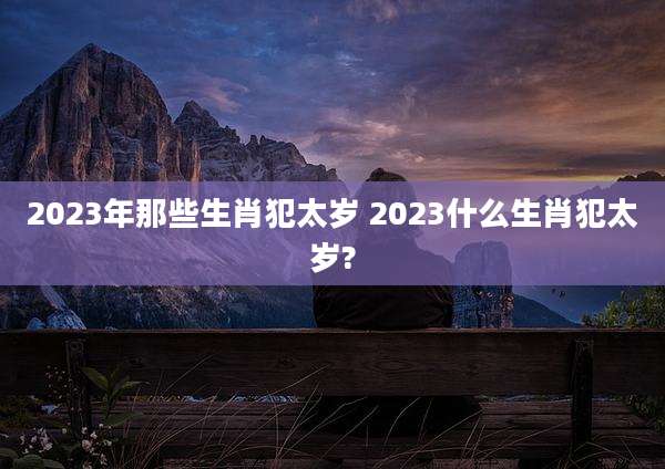 2023年那些生肖犯太岁 2023什么生肖犯太岁?