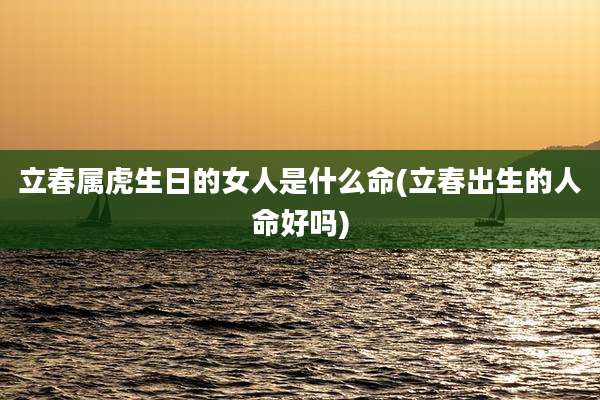 立春属虎生日的女人是什么命(立春出生的人命好吗)