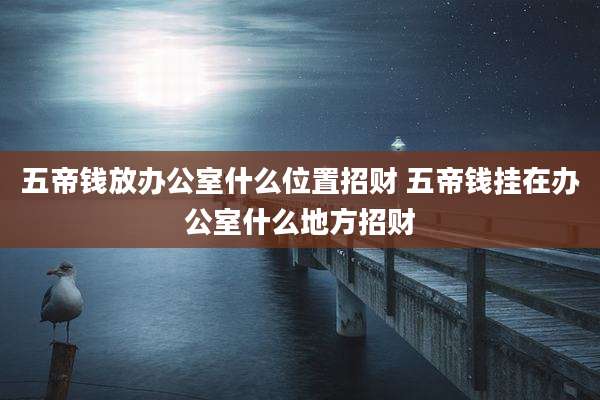 五帝钱放办公室什么位置招财 五帝钱挂在办公室什么地方招财