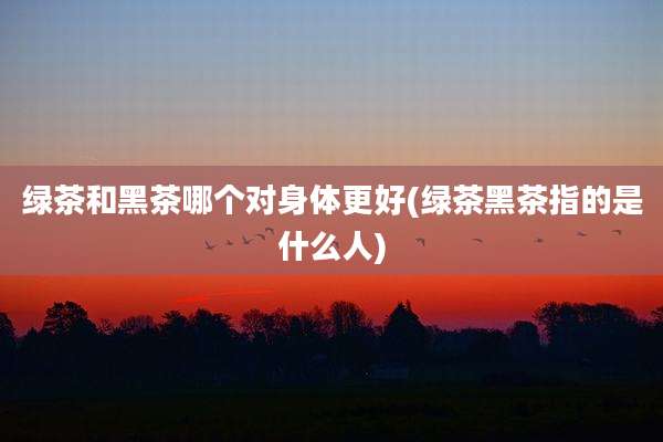 绿茶和黑茶哪个对身体更好(绿茶黑茶指的是什么人)