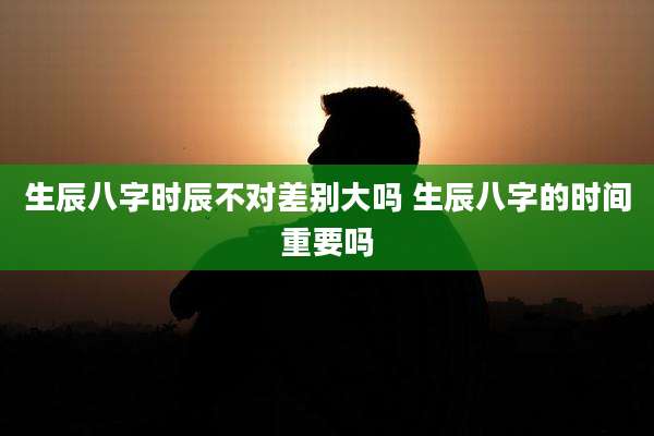 生辰八字时辰不对差别大吗 生辰八字的时间重要吗
