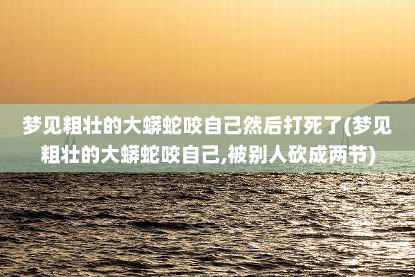 梦见粗壮的大蟒蛇咬自己然后打死了(梦见粗壮的大蟒蛇咬自己,被别人砍成两节)