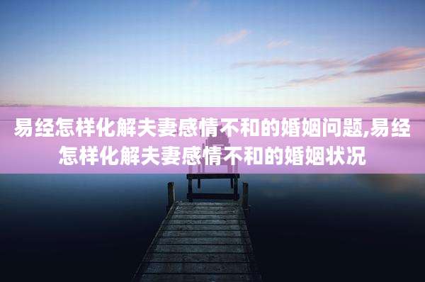 易经怎样化解夫妻感情不和的婚姻问题,易经怎样化解夫妻感情不和的婚姻状况