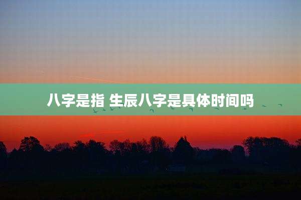 八字是指 生辰八字是具体时间吗