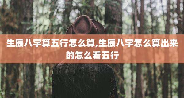 生辰八字算五行怎么算,生辰八字怎么算出来的怎么看五行