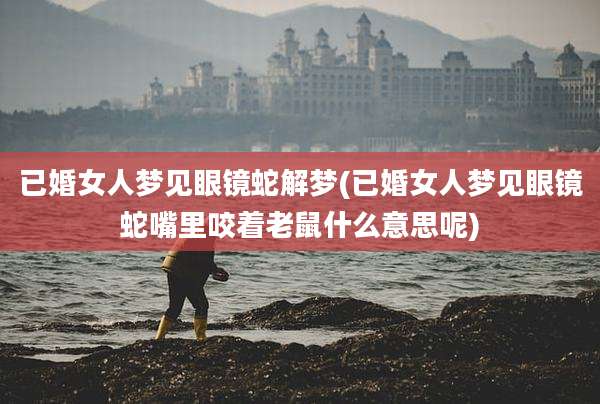 已婚女人梦见眼镜蛇解梦(已婚女人梦见眼镜蛇嘴里咬着老鼠什么意思呢)