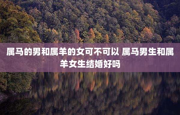 属马的男和属羊的女可不可以 属马男生和属羊女生结婚好吗