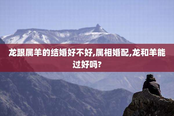 龙跟属羊的结婚好不好,属相婚配,龙和羊能过好吗?