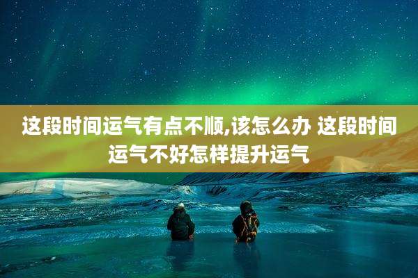 这段时间运气有点不顺,该怎么办 这段时间运气不好怎样提升运气