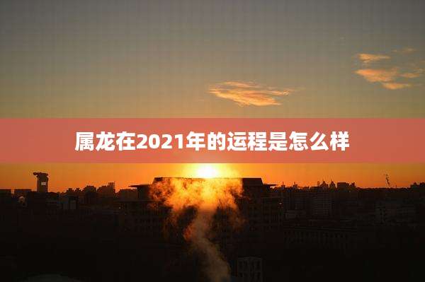 属龙在2021年的运程是怎么样