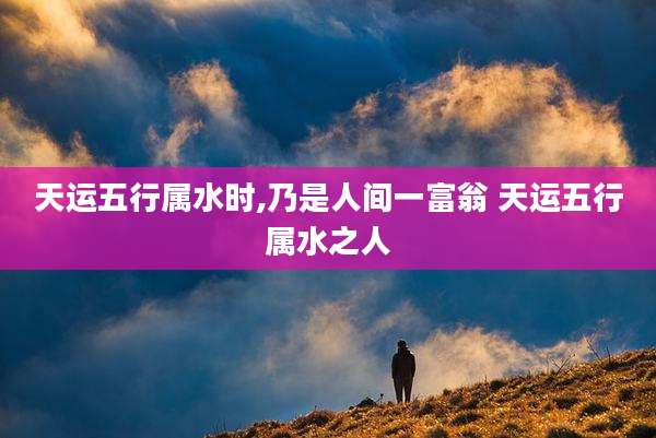 天运五行属水时,乃是人间一富翁 天运五行属水之人