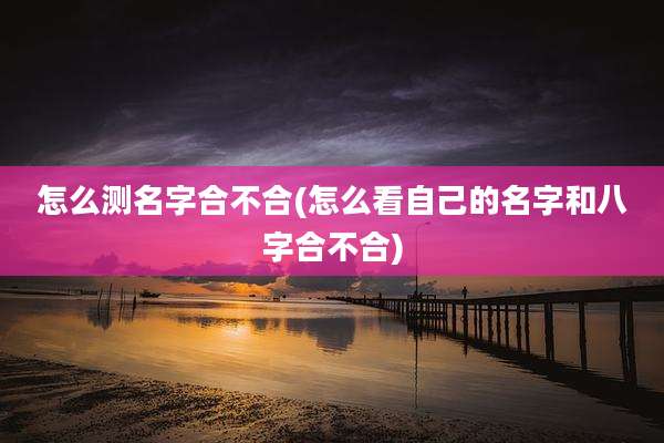 怎么测名字合不合(怎么看自己的名字和八字合不合)