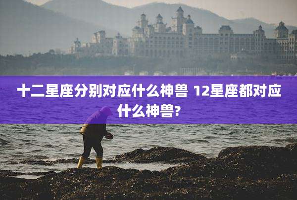 十二星座分别对应什么神兽 12星座都对应什么神兽?
