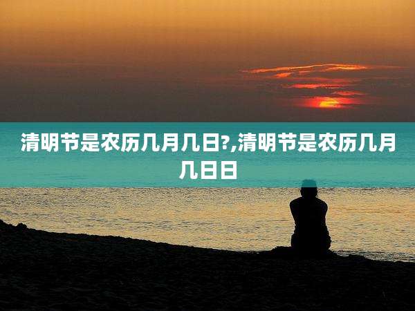 清明节是农历几月几日?,清明节是农历几月几日日