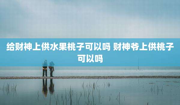 给财神上供水果桃子可以吗 财神爷上供桃子可以吗