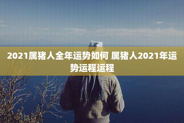 2021属猪人全年运势如何 属猪人2021年运势运程运程