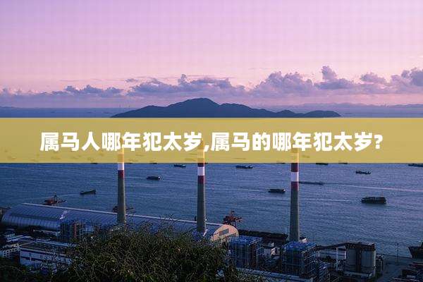 属马人哪年犯太岁,属马的哪年犯太岁?