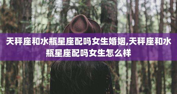 天秤座和水瓶星座配吗女生婚姻,天秤座和水瓶星座配吗女生怎么样