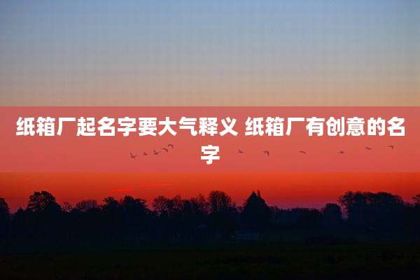 纸箱厂起名字要大气释义 纸箱厂有创意的名字