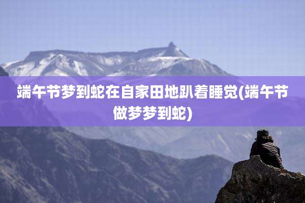 端午节梦到蛇在自家田地趴着睡觉(端午节做梦梦到蛇)
