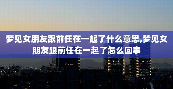 梦见女朋友跟前任在一起了什么意思,梦见女朋友跟前任在一起了怎么回事
