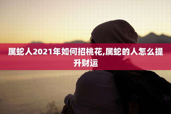 属蛇人2021年如何招桃花,属蛇的人怎么提升财运