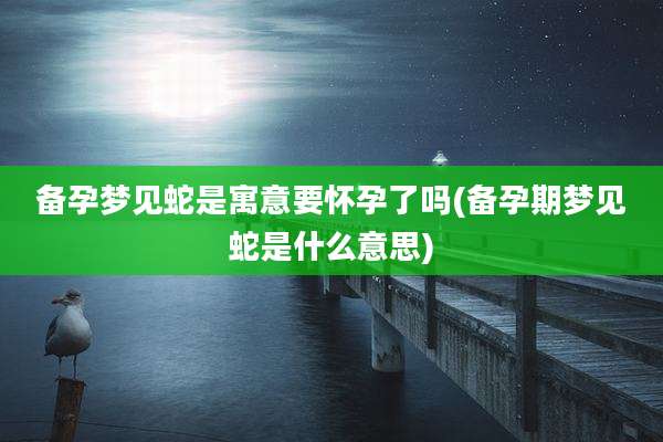 备孕梦见蛇是寓意要怀孕了吗(备孕期梦见蛇是什么意思)