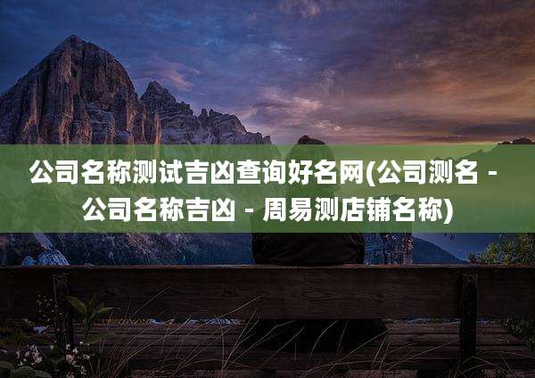 公司名称测试吉凶查询好名网(公司测名 - 公司名称吉凶 - 周易测店铺名称)