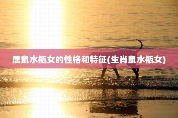 属鼠水瓶女的性格和特征(生肖鼠水瓶女)